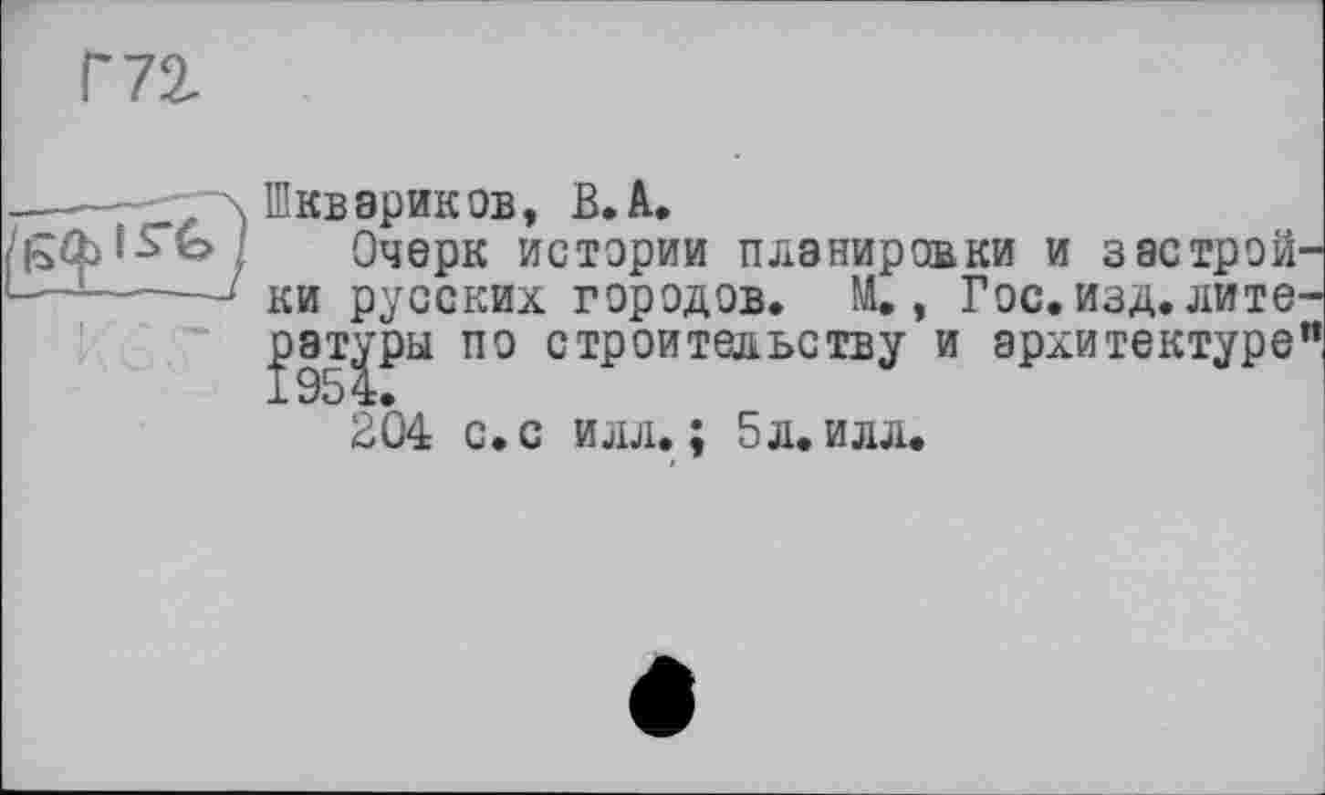 ﻿Г 72,
\ Шкв эрик ob, В. А.
/ Очерк истории планировки и застрой-——* ки русских городов. М., Гос. изд. литераторы по строительству и архитектуре”
204 с. с илл.; 5л. илл.